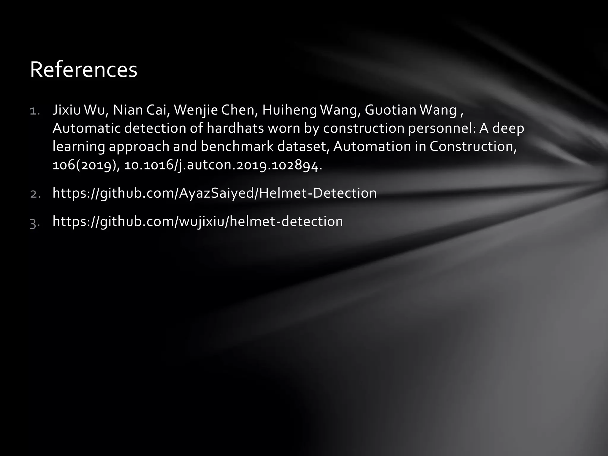 1. Jixiu Wu, Nian Cai, Wenjie Chen, Huiheng Wang, Guotian Wang ,
Automatic detection of hardhats worn by construction personnel: A deep
learning approach and benchmark dataset, Automation in Construction,
106(2019), 10.1016/j.autcon.2019.102894.
2. https://github.com/AyazSaiyed/Helmet-Detection
3. https://github.com/wujixiu/helmet-detection
References
 