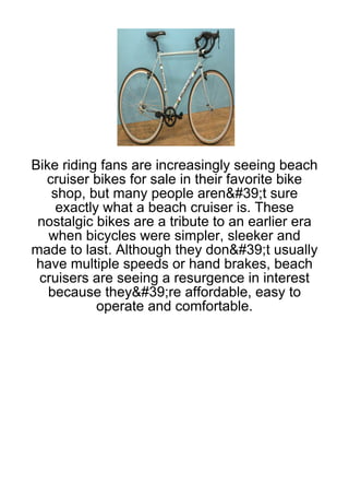 Bike riding fans are increasingly seeing beach
  cruiser bikes for sale in their favorite bike
   shop, but many people aren&#39;t sure
    exactly what a beach cruiser is. These
 nostalgic bikes are a tribute to an earlier era
   when bicycles were simpler, sleeker and
made to last. Although they don&#39;t usually
 have multiple speeds or hand brakes, beach
 cruisers are seeing a resurgence in interest
   because they&#39;re affordable, easy to
           operate and comfortable.
 