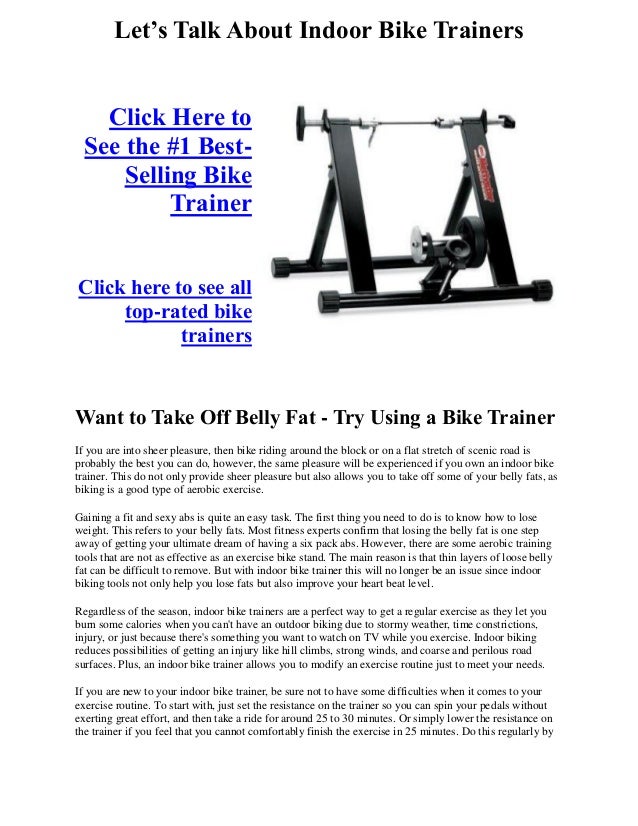 Let’s Talk About Indoor Bike Trainers
Click Here to
See the #1 Best-
Selling Bike
Trainer
Click here to see all
top-rated bike
trainers
Want to Take Off Belly Fat - Try Using a Bike Trainer
If you are into sheer pleasure, then bike riding around the block or on a flat stretch of scenic road is
probably the best you can do, however, the same pleasure will be experienced if you own an indoor bike
trainer. This do not only provide sheer pleasure but also allows you to take off some of your belly fats, as
biking is a good type of aerobic exercise.
Gaining a fit and sexy abs is quite an easy task. The first thing you need to do is to know how to lose
weight. This refers to your belly fats. Most fitness experts confirm that losing the belly fat is one step
away of getting your ultimate dream of having a six pack abs. However, there are some aerobic training
tools that are not as effective as an exercise bike stand. The main reason is that thin layers of loose belly
fat can be difficult to remove. But with indoor bike trainer this will no longer be an issue since indoor
biking tools not only help you lose fats but also improve your heart beat level.
Regardless of the season, indoor bike trainers are a perfect way to get a regular exercise as they let you
burn some calories when you can't have an outdoor biking due to stormy weather, time constrictions,
injury, or just because there's something you want to watch on TV while you exercise. Indoor biking
reduces possibilities of getting an injury like hill climbs, strong winds, and coarse and perilous road
surfaces. Plus, an indoor bike trainer allows you to modify an exercise routine just to meet your needs.
If you are new to your indoor bike trainer, be sure not to have some difficulties when it comes to your
exercise routine. To start with, just set the resistance on the trainer so you can spin your pedals without
exerting great effort, and then take a ride for around 25 to 30 minutes. Or simply lower the resistance on
the trainer if you feel that you cannot comfortably finish the exercise in 25 minutes. Do this regularly by
 