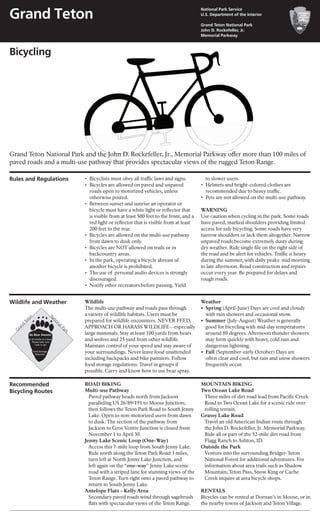 Bicycling
Wildlife and Weather Wildlife
The multi-use pathway and roads pass through
a variety of wildlife habitats. Users must be
prepared for wildlife encounters. NEVER FEED,
APPROACH OR HARASS WILDLIFE—especially
large mammals. Stay at least 100 yards from bears
and wolves and 25 yard from other wildlife.
Maintain control of your speed and stay aware of
your surroundings. Never leave food unattended
including backpacks and bike panniers. Follow
food storage regulations. Travel in groups if
possible. Carry and know how to use bear spray.
Weather
•	 Spring (April-June) Days are cool and cloudy
	 with rain showers and occasional snow.
•	 Summer (July-August) Weather is generally
	 good for bicycling with mid-day temperatures
	 around 80 degrees. Afternoon thunder showers
	 may form quickly with heavy, cold rain and
	 dangerous lightning.
•	 Fall (September-early October) Days are
	 often clear and cool, but rain and snow showers
	 frequently occur.
Grand Teton National Park and the John D. Rockefeller, Jr., Memorial Parkway offer more than 100 miles of
paved roads and a multi-use pathway that provides spectacular views of the rugged Teton Range.
Rules and Regulations •	 Bicyclists must obey all traffic laws and signs.
•	 Bicycles are allowed on paved and unpaved
	 roads open to motorized vehicles, unless
	 otherwise posted.
•	 Between sunset and sunrise an operator or
	 bicycle must have a white light or reflector that
	 is visible from at least 500 feet to the front, and a
	 red light or reflector that is visible from at least
	 200 feet to the rear.
•	 Bicycles are allowed on the multi-use pathway
	 from dawn to dusk only.
•	 Bicycles are NOT allowed on trails or in 	
	 backcountry areas.
•	 In the park, operating a bicycle abreast of
	 another bicycle is prohibited.
•	 The use of  personal audio devices is strongly
	discouraged.
•	 Notify other recreators before passing. Yield
	 to slower users.
•	 Helmets and bright-colored clothes are 	
	 recommended due to heavy traffic.
•	 Pets are not allowed on the multi-use pathway.
WARNING
Use caution when cycling in the park. Some roads
have paved, marked shoulders providing limited
access for safe bicycling. Some roads have very
narrow shoulders or lack them altogether. Narrow
unpaved roads become extremely dusty during
dry weather. Ride single file on the right side of
the road and be alert for vehicles. Traffic is heavy
during the summer, with daily peaks mid morning
to late afternoon. Road construction and repairs
occur every year. Be prepared for delays and
rough roads.
Recommended
Bicycling Routes
ROAD BIKING
Multi-use Pathway
	 Paved pathway heads north from Jackson
	 paralleling US 26/89/191 to Moose Junction;
	 then follows the Teton Park Road to South Jenny
	 Lake. Open to non-motorized users from dawn
	 to dusk. The section of the pathway from
	 Jackson to Gros Ventre Junction is closed from
	 November 1 to April 30.
Jenny Lake Scenic Loop (One-Way)
	 Access this 7-mile loop from South Jenny Lake.
	 Ride north along the Teton Park Road 3 miles,
	 turn left at North Jenny Lake Junction, and
	 left again on the “one-way” Jenny Lake scenic
	 road with a striped lane for stunning views of the
	 Teton Range. Turn right onto a paved pathway to
	 return to South Jenny Lake.
Antelope Flats – Kelly Area
	 Secondary paved roads wind through sagebrush
	 flats with spectacular views of the Teton Range.
MOUNTAIN BIKING
Two Ocean Lake Road
	 Three miles of dirt road lead from Pacific Creek
	 Road to Two Ocean Lake for a scenic ride over
	 rolling terrain.
Grassy Lake Road
	 Travel an old American Indian route through
	 the John D. Rockefeller, Jr. Memorial Parkway.
	 Ride all or part of the 52-mile dirt road from 	
	 Flagg Ranch to Ashton, ID.
Outside the Park
	 Venture into the surrounding Bridger-Teton
	 National Forest for additional adventures. For
	 information about area trails such as Shadow
	 Mountain, Teton Pass, Snow King or Cache
	 Creek inquire at area bicycle shops.
RENTALS
Bicycles can be rented at Dornan’s in Moose, or in
the nearby towns of Jackson and Teton Village.
G
rand
Teton
NationalPark
Be Bear Aware!
It all smells to a bear
Please take care
Lock it up!
Food Storage
Required
Grand Teton
National Park Service
U.S. Department of the Interior
Grand Teton National Park
John D. Rockefeller, Jr.
Memorial Parkway
 