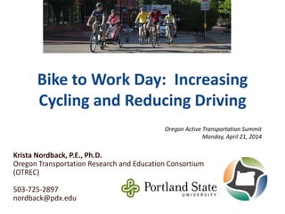 Bike to Work Day: Increasing
Cycling and Reducing Driving
Krista Nordback, P.E., Ph.D.
Oregon Transportation Research and Education Consortium
(OTREC)
503-725-2897
nordback@pdx.edu
Oregon Active Transportation Summit
Monday, April 21, 2014
SOURCE: Community Cycles
 