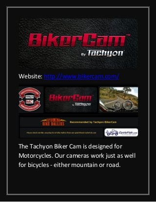 Website: http://www.bikercam.com/

The Tachyon Biker Cam is designed for
Motorcycles. Our cameras work just as well
for bicycles - either mountain or road.

 
