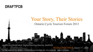Your Story, Their Stories
                                    Ontario Cycle Tourism Forum 2013




LAURIE DILLON-SCHALK, Digital Planning Director, DraftFCB
                                                            @LDILLONSCHALK    March 1st , 2013
To the best of my ability – I have documented ALL my sources. See my notes.
 