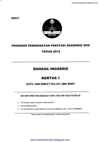www.banksoalanspm.blogspot.com




SULIT




PROGRAM PENII{GKATAN PRESTASI AKADEMIK SPM
                                        TAHUN 2O12




                          BAHASA INGGERIS

                                        KERTAS                    1

                SATU JAM EMPAT PULUH LIMA MINIT



         DO NOT OPEN THIS BOOKLET UNTIL YOU ARE TOLD TO DO SO


    1.   This question paper consists   of two   sections.

    2.   Answer both sections.
    3.   You are advised to spend about 45 minutes on Section          A and l. hour on Section   B.



                       Kertas soalan ini mengandungi         3   halaman bercetak




                     www.banksoalanspm.blogspot.com
 