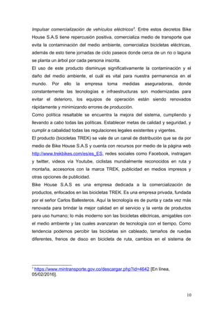 Impulsar comercialización de vehículos eléctricos5
. Entre estos decretos Bike
House S.A.S tiene repercusión positiva, comercializa medio de transporte que
evita la contaminación del medio ambiente, comercializa bicicletas eléctricas,
además de esto tiene jornadas de ciclo paseos donde cerca de un rio o laguna
se planta un árbol por cada persona inscrita.
El uso de este producto disminuye significativamente la contaminación y el
daño del medio ambiente, el cuál es vital para nuestra permanencia en el
mundo. Por ello la empresa toma medidas aseguradoras, donde
constantemente las tecnologías e infraestructuras son modernizadas para
evitar el deterioro, los equipos de operación están siendo renovados
rápidamente y minimizando errores de producción.
Como política resaltable se encuentra la mejora del sistema, cumpliendo y
llevando a cabo todas las políticas. Establecer metas de calidad y seguridad, y
cumplir a cabalidad todas las regulaciones legales existentes y vigentes.
El producto (bicicletas TREK) se vale de un canal de distribución que se da por
medio de Bike House S.A.S y cuenta con recursos por medio de la página web
http://www.trekbikes.com/es/es_ES, redes sociales como Facebook, instragam
y twitter, videos vía Youtube, ciclistas mundialmente reconocidos en ruta y
montaña, accesorios con la marca TREK, publicidad en medios impresos y
otras opciones de publicidad.
Bike House S.A.S es una empresa dedicada a la comercialización de
productos, enfocados en las bicicletas TREK. Es una empresa privada, fundada
por el señor Carlos Ballesteros. Aquí la tecnología es de punta y cada vez más
renovada para brindar la mejor calidad en el servicio y la venta de productos
para uso humano; lo más moderno son las bicicletas eléctricas, amigables con
el medio ambiente y las cuales avanzaran de tecnología con el tiempo. Como
tendencia podemos percibir las bicicletas sin cableado, tamaños de ruedas
diferentes, frenos de disco en bicicleta de ruta, cambios en el sistema de
5
https://www.mintransporte.gov.co/descargar.php?id=4642 [En línea,
05/02/2016].
10
 