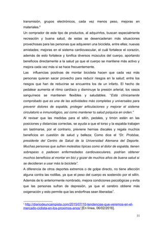 transmisión, grupos electrónicos, cada vez menos peso, mejoras en
materiales.6
Un comprador de este tipo de productos, al adquirirlos, buscan especialmente
recreación y buena salud, de estas se desencadenan más situaciones
provechosas para las personas que adquieren una bicicleta, entre ellas; nuevas
amistades; mejoras en el sistema cardiovascular, el cuál fortalece el corazón,
además de esto fortalece y tonifica diversos músculos del cuerpo, aportando
beneficios directamente a la salud ya que el cuerpo se mantiene más activo y
mejora cada vez más si se hace frecuentemente.
Las influencias positivas de montar bicicleta hacen que cada vez más
personas quieran sacar provecho para reducir riesgos en la salud; entre los
riesgos que han de reducirse se encuentra los de un infarto. El hecho de
pedalear aumenta el ritmo cardíaco y disminuye la presión arterial, los vasos
sanguíneos se mantienen flexibles y saludables. “Está clínicamente
comprobado que es una de las actividades más completas y universales para
prevenir dolores de espalda, proteger articulaciones y mejorar el sistema
circulatorio e inmunológico, así como mantener tu salud psíquica en orden.”
Al revisar que las medidas para el sillín, pedales, y timón estén en las
posiciones y distancias correctas, se ayuda a que el torso y la espalda trabajen
sin lastimarse, por el contrario, previene hernias discales y regala muchos
beneficios en cuestión de salud y belleza; Como dice el “Dr. Proböse,
presidente del Centro de Salud de la Universidad Alemana del Deporte.
Muchas personas que sufren molestias típicas como el dolor de espalda, tienen
sobrepeso o padecen enfermedades cardiovasculares, podrían obtener
muchos beneficios al montar en bici y gozar de muchos años de buena salud si
se decidieran a usar más la bicicleta”.
A diferencia de otros deportes extremos o de golpe directo, no tiene afección
alguna contra las rodillas, ya que el peso del cuerpo es sostenido por el sillín.
Además de lo anteriormente nombrado, mejora condiciones psicológicas y evita
que las personas sufran de depresión, ya que el cerebro obtiene más
oxigenación y esto permite que las endorfinas sean liberadas7
.
6
http://diariodeuncampista.com/2015/07/10-tendencias-que-veremos-en-el-
mercado-ciclista-en-los-proximos-anos/ [En línea, 06/02/2016].
11
 