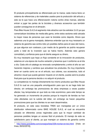 El producto principalmente es diferenciado por la marca; cada marca tiene un
sistema de referencias y de materiales usados para la producción del artículo y
esto es lo que hace una diferenciación notoria contra otras marcas, además
entran a jugar las partes de la bicicleta y diversos accesorios que también
pueden conseguirse en el almacén.
Para Bike House S.A.S el segmento más atractivo son los estratos 3,4,5 ya que
comercializan bicicletas de media-alta gama, entre estos sectores está ubicada
la mayor masa de personas que usan la bicicleta como deporte. Ahora que
sabemos una la gama manejada, debemos entender que es muy necesario un
sistema de garantía sea contra robo y/o posibles daños para el caso del marco,
ya que algunos son costosos y por medio de la garantía se podría recuperar
parte o total de la inversión que se había hecho. Además esto genera
comodidad y confianza para que el cliente asegure su dinero.
Es muy necesario que haya un flujo constante en la innovación de productos,
estamos en una época de mucha variación y tenemos que ir conforme va el día
a día. Cada año el catalogo es renovado completamente y entre el año se van
haciendo mejoras y cambios que actualizan los productos. Es muy importante
tener en cuenta como se ve el artículo, sus colores, sus accesorios, todo el
atractivo visual que pueda generar impacto en el cliente, puesta será la prueba
final para que la persona decida o no adquirir el producto.
La competencia no maneja directamente los mismo productos que Bike House
S.A.S lo cual es una pequeña amortiguación para que no se haga todo tan
directo; sin embargo las promociones de otras empresas a veces pueden
afectar, hay temporadas en que todo es más económico; para este tiempo se
ha generado un incremento de precios porque la mayoría de tiendas se han
visto afectadas con la subida del dólar, sin embargo se hacen pequeñas
promociones para que los clientes no se vean desanimados.
El producto, en este caso bicicletas TREK son manejadas por un único
distribuidor referenciado como BIKE HOUSE S.A.S, el cual se encuentra
ubicado en diferentes zonas regionales para que la mayor cantidad de
personas posibles tengas un acceso fácil al producto. El manejo de este es
satisfactorio para el cliente, ya que manejan un sistema de garantía contra
7
http://www.granabike.com/consejos/lista/338-montar-en-bici.html [Visto en
línea, 06/02/2016].
12
 