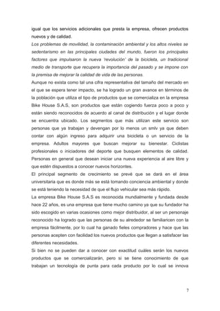 igual que los servicios adicionales que presta la empresa, ofrecen productos
nuevos y de calidad.
Los problemas de movilidad, la contaminación ambiental y los altos niveles se
sedentarismo en las principales ciudades del mundo, fueron los principales
factores que impulsaron la nueva ‘revolución’ de la bicicleta, un tradicional
medio de transporte que recupera la importancia del pasado y se impone con
la premisa de mejorar la calidad de vida de las personas.
Aunque no exista como tal una cifra representativa del tamaño del mercado en
el que se espera tener impacto, se ha logrado un gran avance en términos de
la población que utiliza el tipo de productos que se comercializa en la empresa
Bike House S.A.S, son productos que están cogiendo fuerza poco a poco y
están siendo reconocidos de acuerdo al canal de distribución y el lugar donde
se encuentra ubicado. Los segmentos que más utilizan este servicio son
personas que ya trabajan y devengan por lo menos un smlv ya que deben
contar con algún ingreso para adquirir una bicicleta o un servicio de la
empresa. Adultos mayores que buscan mejorar su bienestar. Ciclistas
profesionales o iniciadores del deporte que busquen elementos de calidad.
Personas en general que desean iniciar una nueva experiencia al aire libre y
que estén dispuestos a conocer nuevos horizontes.
El principal segmento de crecimiento se prevé que se dará en el área
universitaria que es donde más se está tomando conciencia ambiental y donde
se está teniendo la necesidad de que el flujo vehicular sea más rápido.
La empresa Bike House S.A.S es reconocida mundialmente y fundada desde
hace 22 años, es una empresa que tiene mucho camino ya que su fundador ha
sido escogido en varias ocasiones como mejor distribuidor, al ser un personaje
reconocido ha logrado que las personas de su alrededor se familiaricen con la
empresa fácilmente, por lo cual ha ganado fieles compradores y hace que las
personas acepten con facilidad los nuevos productos que llegan a satisfacer las
diferentes necesidades.
Si bien no se pueden dar a conocer con exactitud cuáles serán los nuevos
productos que se comercializarán, pero si se tiene conocimiento de que
trabajan un tecnología de punta para cada producto por lo cual se innova
7
 