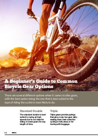 Bikeinn2 //
A Beginner’s Guide to Common
Bicycle Gear Options
Standard Double
The standard double is best
suited to racing at high
speeds but is not ideal for
riding in lower gears for any
length of time.
Triple
Triple gears provide parings
that give a very low gear ratio,
making them best suited for
cycling in hilly areas or for
touring with baggage.
There are several different options when it comes to bike gears,
with the best option being the one that is best suited to the
type of riding the cyclist is most likely to do.
 