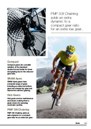 Bikeinn // 3
Compact
Compact gears are a smaller
variation of the standard
double but are better for lower
end gearing due to the reduced
gear ratio.
SRAM Apex
SRAM Apex gears have
a broader range of gears
including an extra low bottom
gear and a larger top gear and
reduce the need for gearing.
Hub Gears
Hub gears are low maintenance
and robust, making them a
great choice for everyday
commuter cyclists.
PMP 33t Chaining
PMP 33t Chaining adds an
extra dynamic to a compact
gear ratio for an extra low gear.
PMP 33t Chaining
adds an extra
dynamic to a
compact gear ratio
for an extra low gear.
 