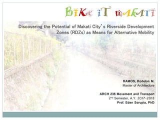 Discovering the Potential of Makati City’s Riverside Development
Zones (RDZs) as Means for Alternative Mobility
RAMOS, Rodelon M.
Master of Architecture
ARCH 236 Movement and Transport
2nd Semester, A.Y. 2017-2018
Prof. Eden Sorupia, PhD
 