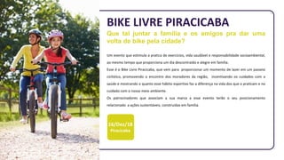 16/Dez/18
Piracicaba
BIKE LIVRE PIRACICABA
Que tal juntar a família e os amigos pra dar uma
volta de bike pela cidade?
Um evento que estimula a pratica de exercícios, vida saudável e responsabilidade socioambiental,
ao mesmo tempo que proporciona um dia descontraído e alegre em família.
Esse é o Bike Livre Piracicaba, que vem para proporcionar um momento de lazer em um passeio
ciclístico, promovendo o encontro dos moradores da região, incentivando os cuidados com a
saúde e mostrando o quanto esse hábito esportivo faz a diferença na vida dos que o praticam e no
cuidado com o nosso meio ambiente.
Os patrocinadores que associam a sua marca a esse evento terão o seu posicionamento
relacionado a ações sustentáveis, construídas em família.
 