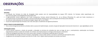 OBSERVAÇÕES
DE INTERNET:
MATERIAL
• A produção dos formatos da mídia de divulgação deste projeto será de responsabilidade da equipe EPTV Internet. Os formatos estão especificados em
http://anuncie.globo.com/redeglobo/formatos/index.html
• A agência/cliente enviará logomarca com fundo transparente, formato vetorial (Illustrator CS, .ai) ou Bitmap (Photoshop CS, .psd) com fundo claro/escuro e
vertical/horizontal, encaminhando também o manual de aplicação da referida marca para a produção dos formatos acima indicados.
• Os materiais serão produzidos em formatos de imagem (.jpg ou .gif) ou em HTML5.
• O prazo de implementação dos formatos é de 5 dias úteis após o recebimento da logomarca/material.
ENVIO E PRAZO DE IMPLEMENTAÇÃO
• Para o envio de logomarca/material ou dúvidas sobre os prazos de implementação, consulte a Equipe de Operações Comerciais de Internet em: opec.digital@eptv.com.br
DISPOSIÇÕES GERAIS
• A EPTV Internet reserva-se o direito de proceder a alterações na estrutura do conteúdo dos sites ao longo do ano, e, eventualmente, substituições nos formatos
originalmente previstos no plano de inserções. Em nenhum caso haverá prejuízo na entrega comercial para o anunciante.
• A mídia de divulgação deste plano leva a uma notícia sobre o projeto e é produzida e publicada pelo G1 da praça.
• A disponibilidade da entrega comercial, formatos, propriedades e preços estão sujeitos à consulta no momento da aprovação do plano.
• O pagamento da veiculação do projeto será feito em 15 dfm. Para o registro desta prestação será emitida uma fatura.
 