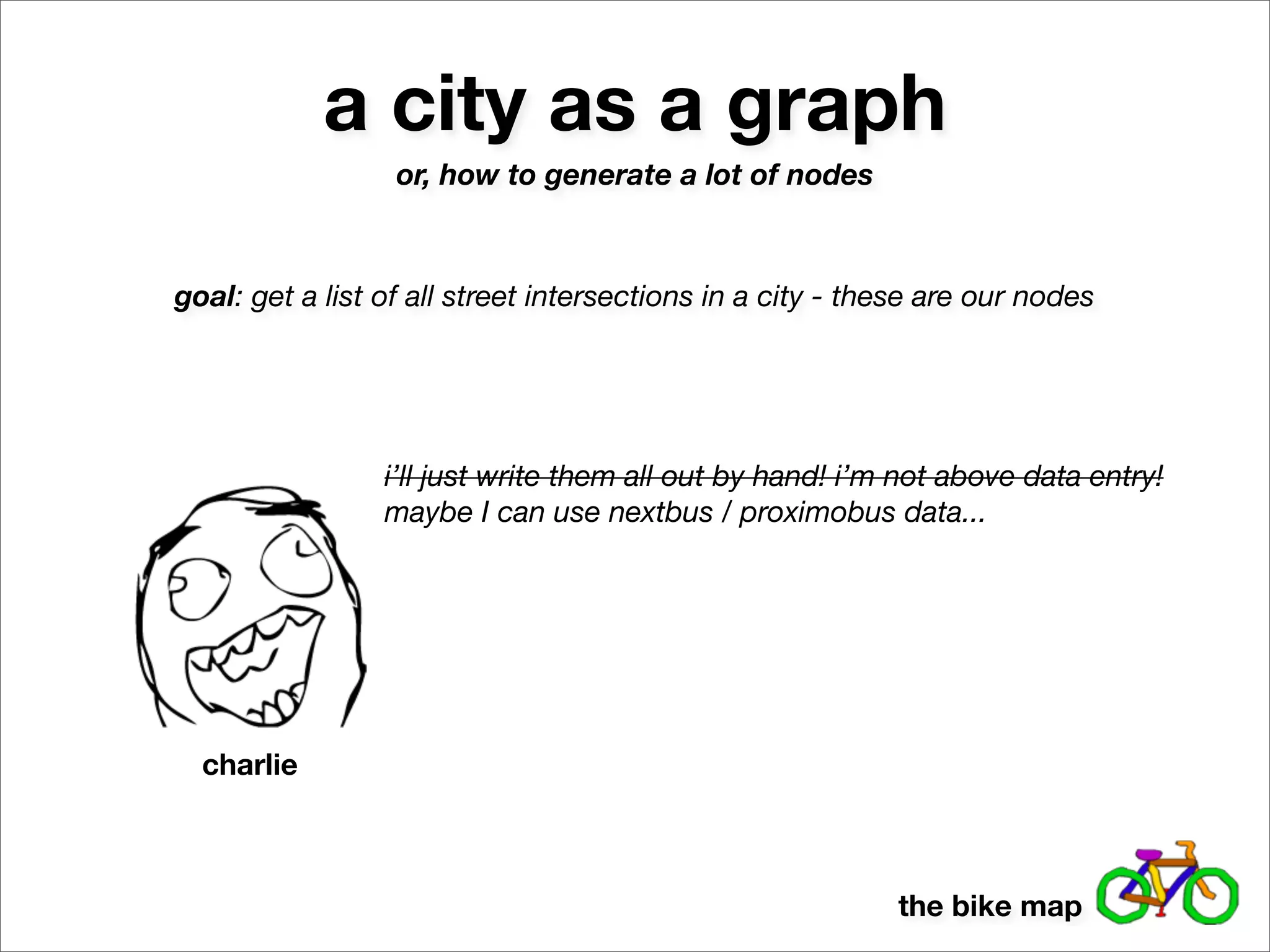 a city as a graph
                  or, how to generate a lot of nodes



goal: get a list of all street intersections in a city - these are our nodes




                 i’ll just write them all out by hand! i’m not above data entry!
                 maybe I can use nextbus / proximobus data...




  charlie



                                                           the bike map
 