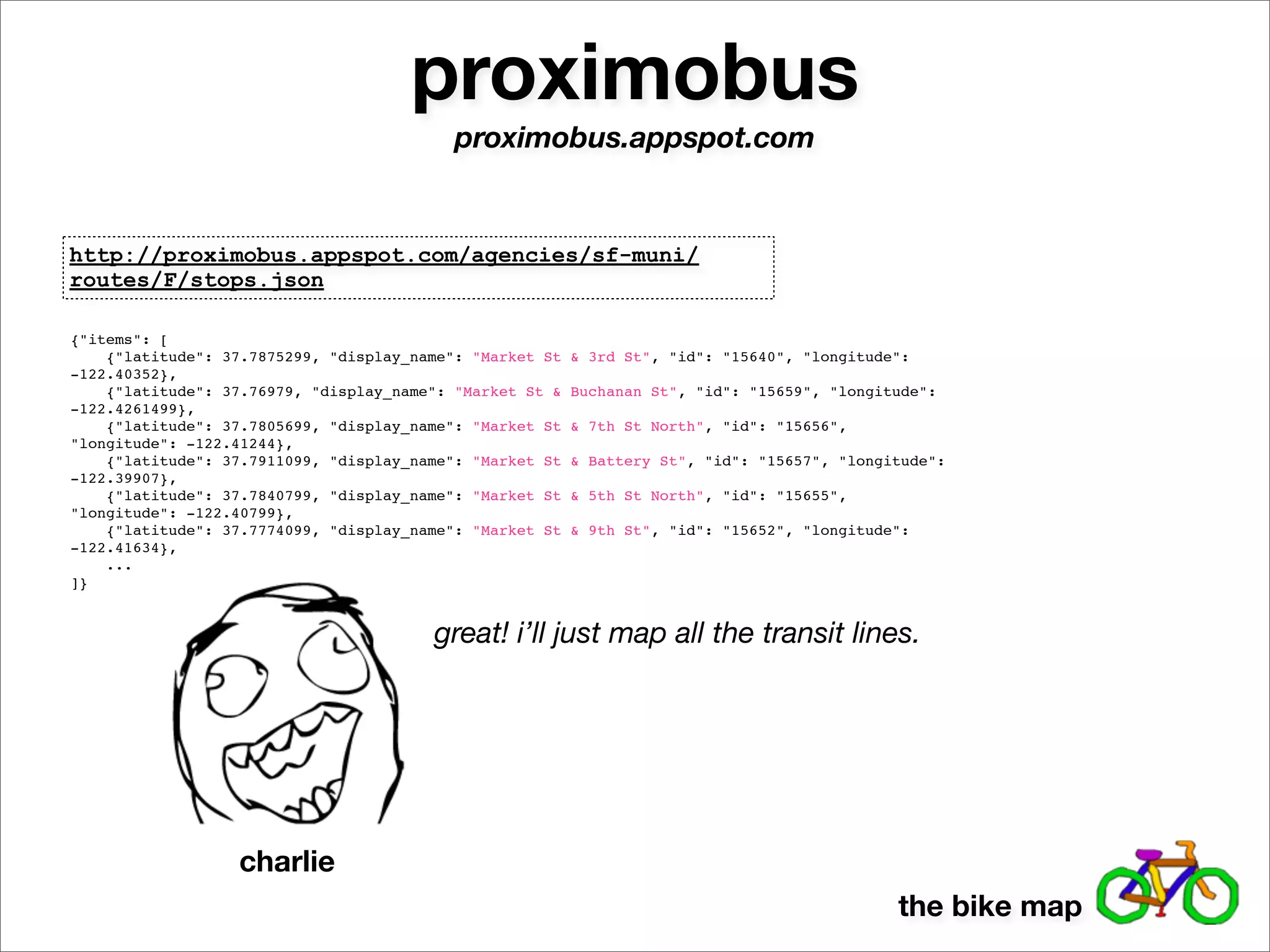 proximobus
                                           proximobus.appspot.com


http://proximobus.appspot.com/agencies/sf-muni/
routes/F/stops.json

{"items": [
    {"latitude": 37.7875299, "display_name": "Market St   & 3rd St", "id": "15640", "longitude":
-122.40352},
    {"latitude": 37.76979, "display_name": "Market St &   Buchanan St", "id": "15659", "longitude":
-122.4261499},
    {"latitude": 37.7805699, "display_name": "Market St   & 7th St North", "id": "15656",
"longitude": -122.41244},
    {"latitude": 37.7911099, "display_name": "Market St   & Battery St", "id": "15657", "longitude":
-122.39907},
    {"latitude": 37.7840799, "display_name": "Market St   & 5th St North", "id": "15655",
"longitude": -122.40799},
    {"latitude": 37.7774099, "display_name": "Market St   & 9th St", "id": "15652", "longitude":
-122.41634},
    ...
]}


                                        great! i’ll just map all the transit lines.




                  charlie
                                                                                              the bike map
 