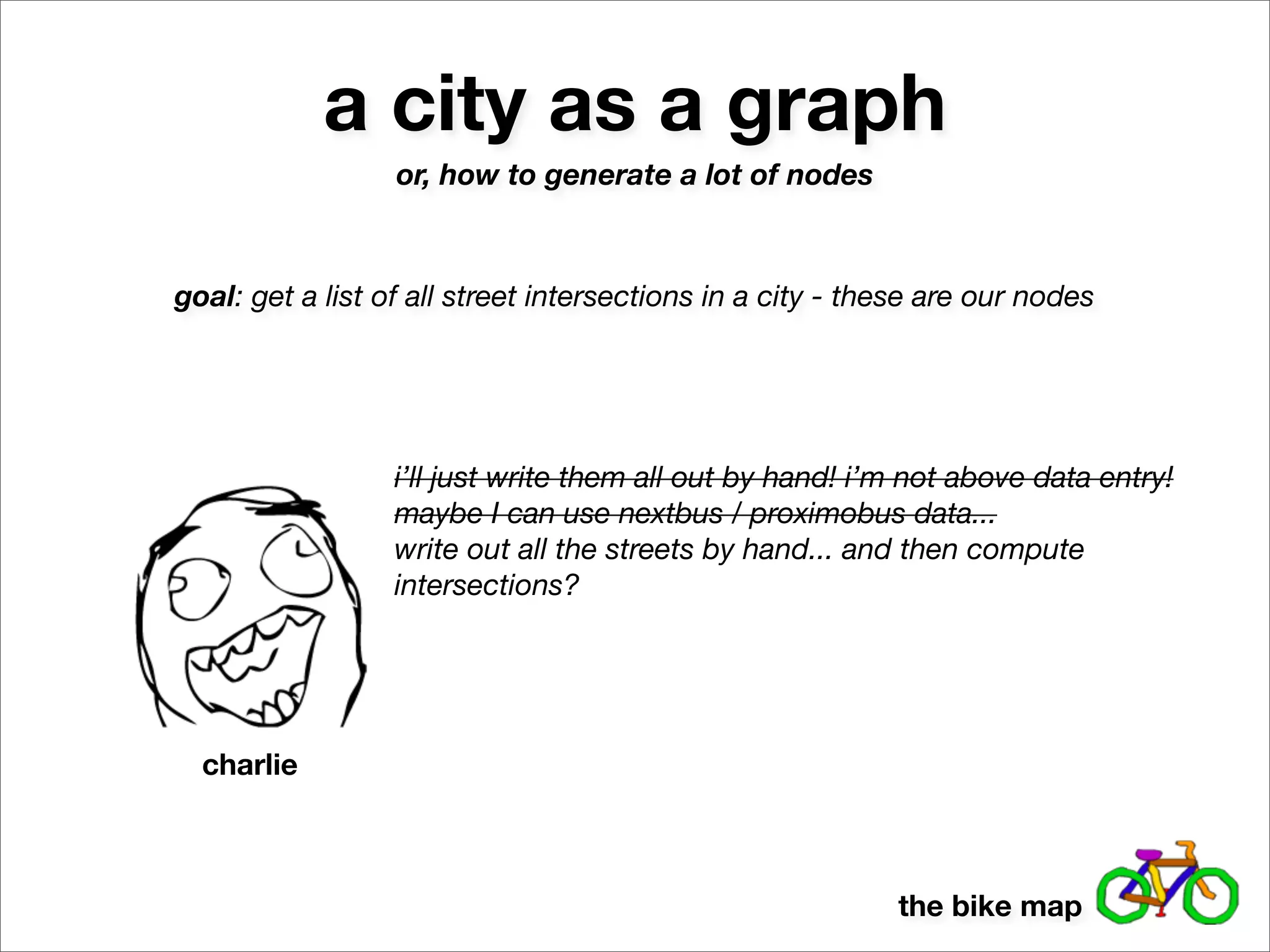 a city as a graph
                  or, how to generate a lot of nodes



goal: get a list of all street intersections in a city - these are our nodes




                  i’ll just write them all out by hand! i’m not above data entry!
                  maybe I can use nextbus / proximobus data...
                  write out all the streets by hand... and then compute
                  intersections?




  charlie



                                                           the bike map
 