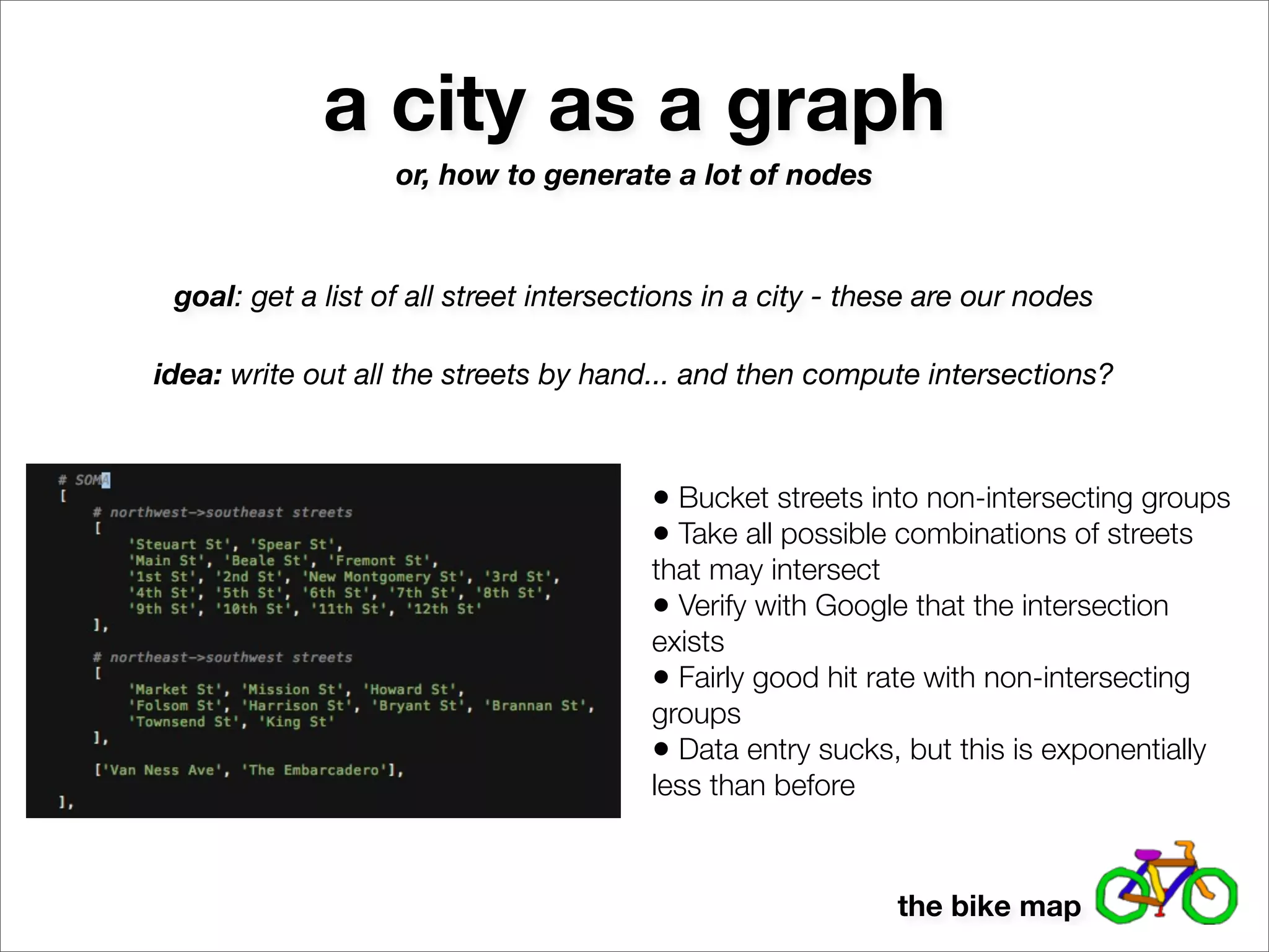a city as a graph
                   or, how to generate a lot of nodes



 goal: get a list of all street intersections in a city - these are our nodes

idea: write out all the streets by hand... and then compute intersections?



                                        • Bucket streets into non-intersecting groups
                                        • Take all possible combinations of streets
                                        that may intersect
                                        • Verify with Google that the intersection
                                        exists
                                        • Fairly good hit rate with non-intersecting
                                        groups
                                        • Data entry sucks, but this is exponentially
                                        less than before



                                                            the bike map
 