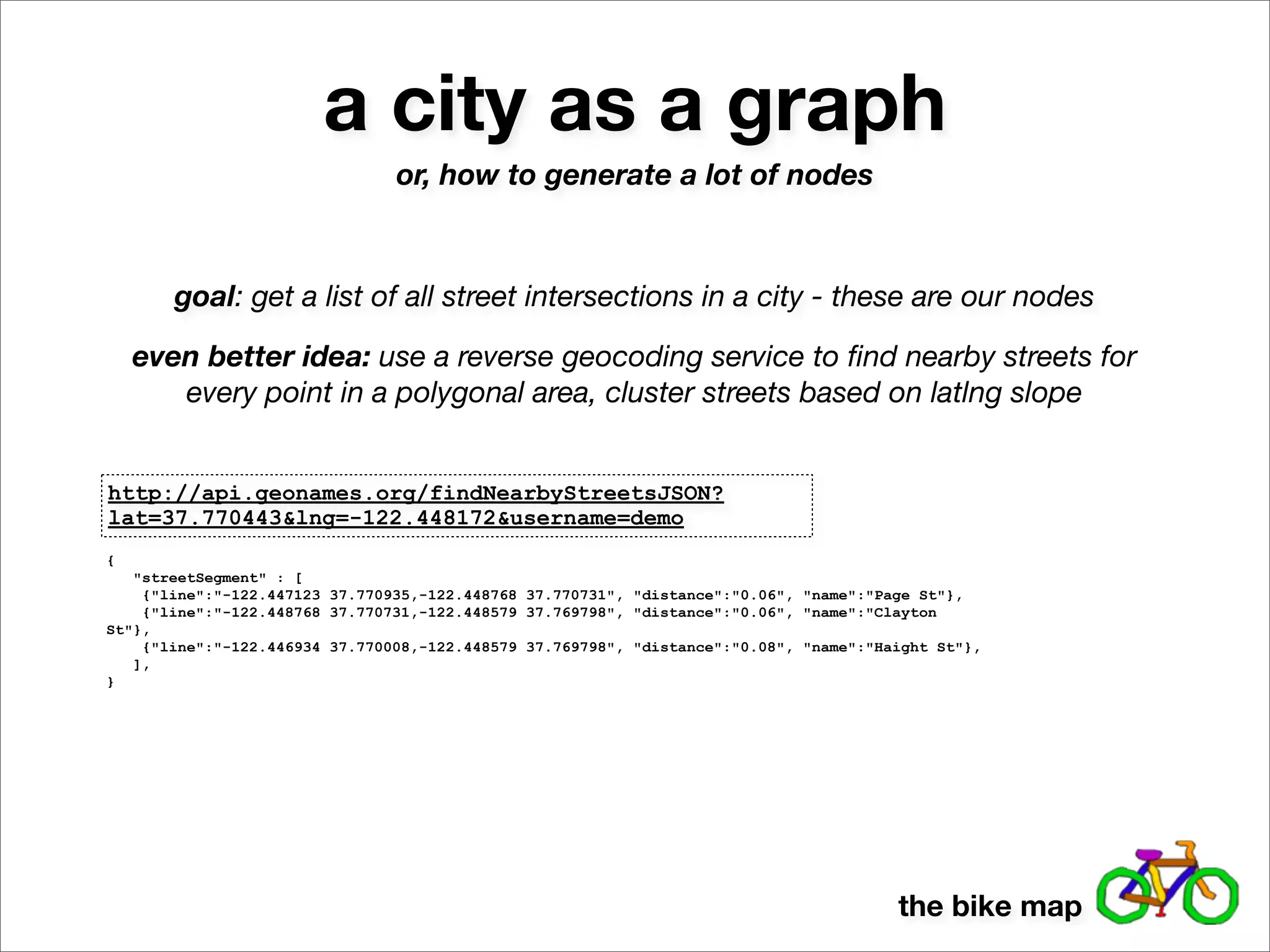 a city as a graph
                                or, how to generate a lot of nodes



       goal: get a list of all street intersections in a city - these are our nodes

    even better idea: use a reverse geocoding service to ﬁnd nearby streets for
       every point in a polygonal area, cluster streets based on latlng slope


http://api.geonames.org/findNearbyStreetsJSON?
lat=37.770443&lng=-122.448172&username=demo
{
   "streetSegment" : [
    {"line":"-122.447123 37.770935,-122.448768 37.770731", "distance":"0.06", "name":"Page St"},
    {"line":"-122.448768 37.770731,-122.448579 37.769798", "distance":"0.06", "name":"Clayton
St"},
    {"line":"-122.446934 37.770008,-122.448579 37.769798", "distance":"0.08", "name":"Haight St"},
   ],
}




                                                                                        the bike map
 