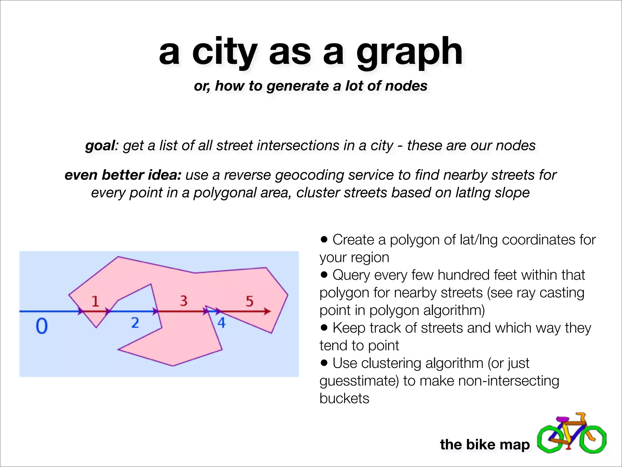 a city as a graph
                     or, how to generate a lot of nodes



   goal: get a list of all street intersections in a city - these are our nodes

even better idea: use a reverse geocoding service to ﬁnd nearby streets for
   every point in a polygonal area, cluster streets based on latlng slope


                                          • Create a polygon of lat/lng coordinates for
                                          your region
                                          • Query every few hundred feet within that
                                          polygon for nearby streets (see ray casting
                                          point in polygon algorithm)
                                          • Keep track of streets and which way they
                                          tend to point
                                          • Use clustering algorithm (or just
                                          guesstimate) to make non-intersecting
                                          buckets


                                                              the bike map
 