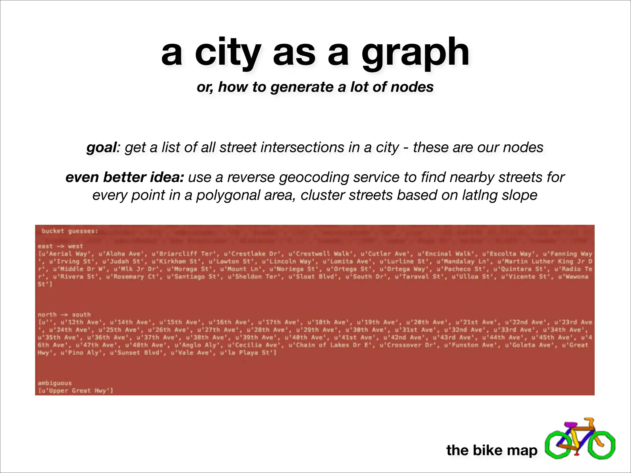 a city as a graph
                     or, how to generate a lot of nodes



   goal: get a list of all street intersections in a city - these are our nodes

even better idea: use a reverse geocoding service to ﬁnd nearby streets for
   every point in a polygonal area, cluster streets based on latlng slope




                                                              the bike map
 