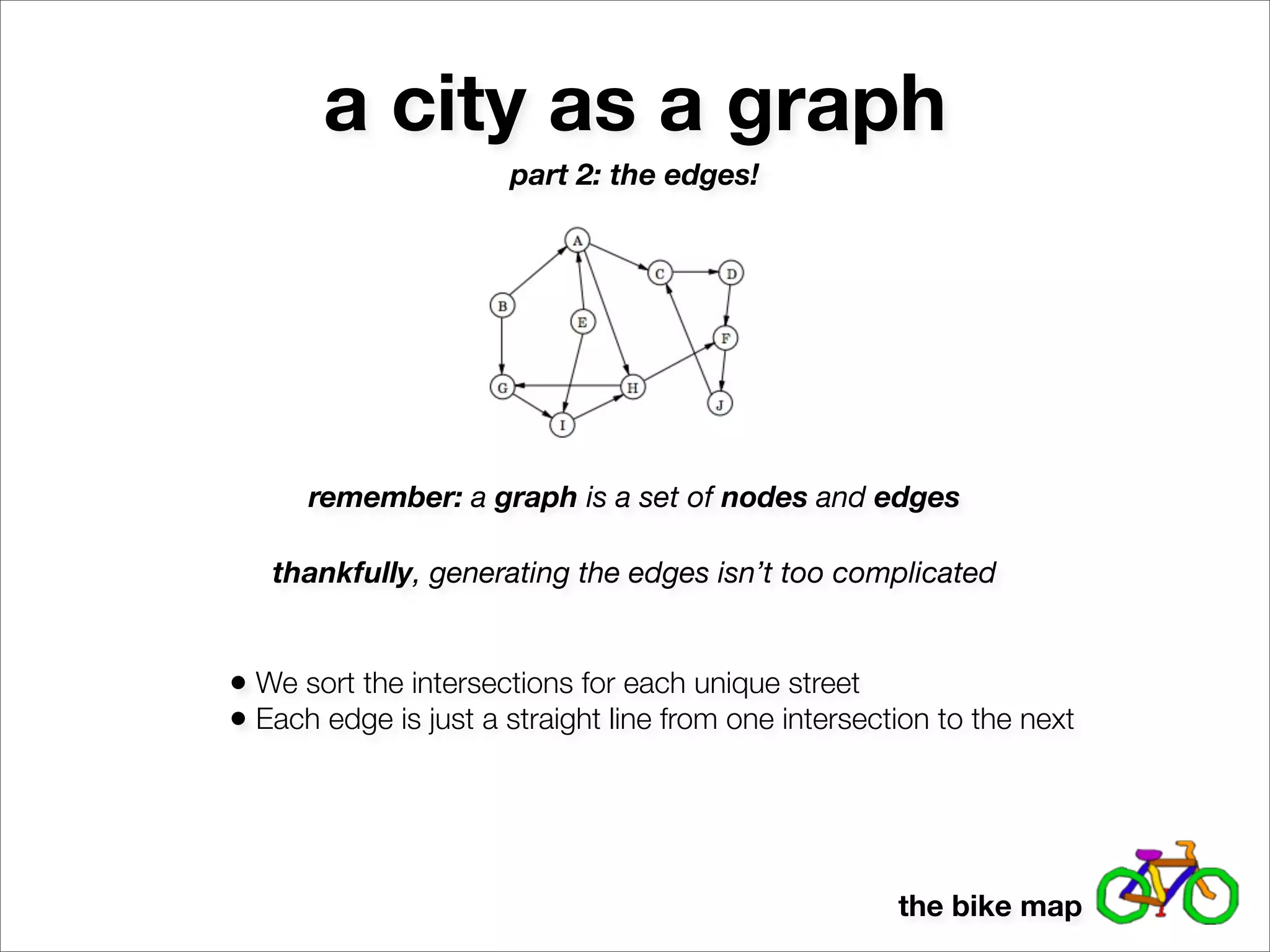a city as a graph
                      part 2: the edges!




      remember: a graph is a set of nodes and edges

   thankfully, generating the edges isn’t too complicated


• We sort the intersections for each unique street
• Each edge is just a straight line from one intersection to the next



                                                      the bike map
 