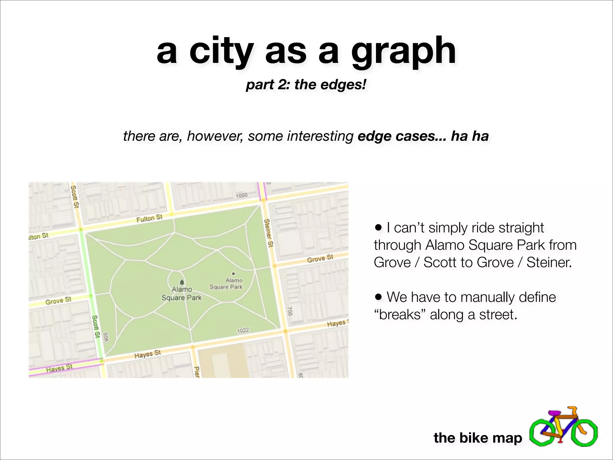 a city as a graph
                  part 2: the edges!


there are, however, some interesting edge cases... ha ha




                                       • I can’t simply ride straight
                                       through Alamo Square Park from
                                       Grove / Scott to Grove / Steiner.

                                       • We have to manually deﬁne
                                       “breaks” along a street.




                                                 the bike map
 