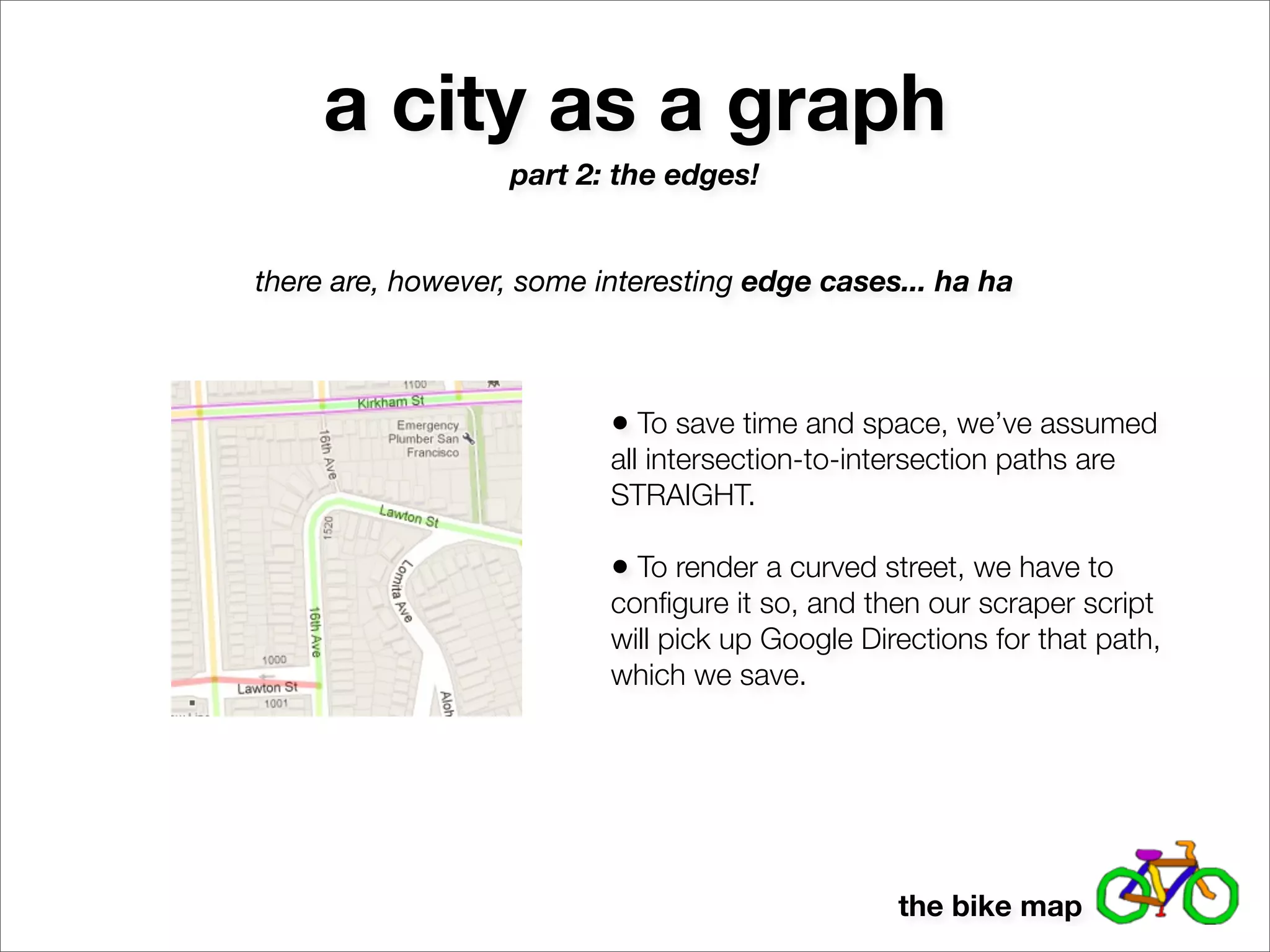 a city as a graph
                  part 2: the edges!


there are, however, some interesting edge cases... ha ha



                          • To save time and space, we’ve assumed
                          all intersection-to-intersection paths are
                          STRAIGHT.

                          • To render a curved street, we have to
                          conﬁgure it so, and then our scraper script
                          will pick up Google Directions for that path,
                          which we save.




                                                 the bike map
 