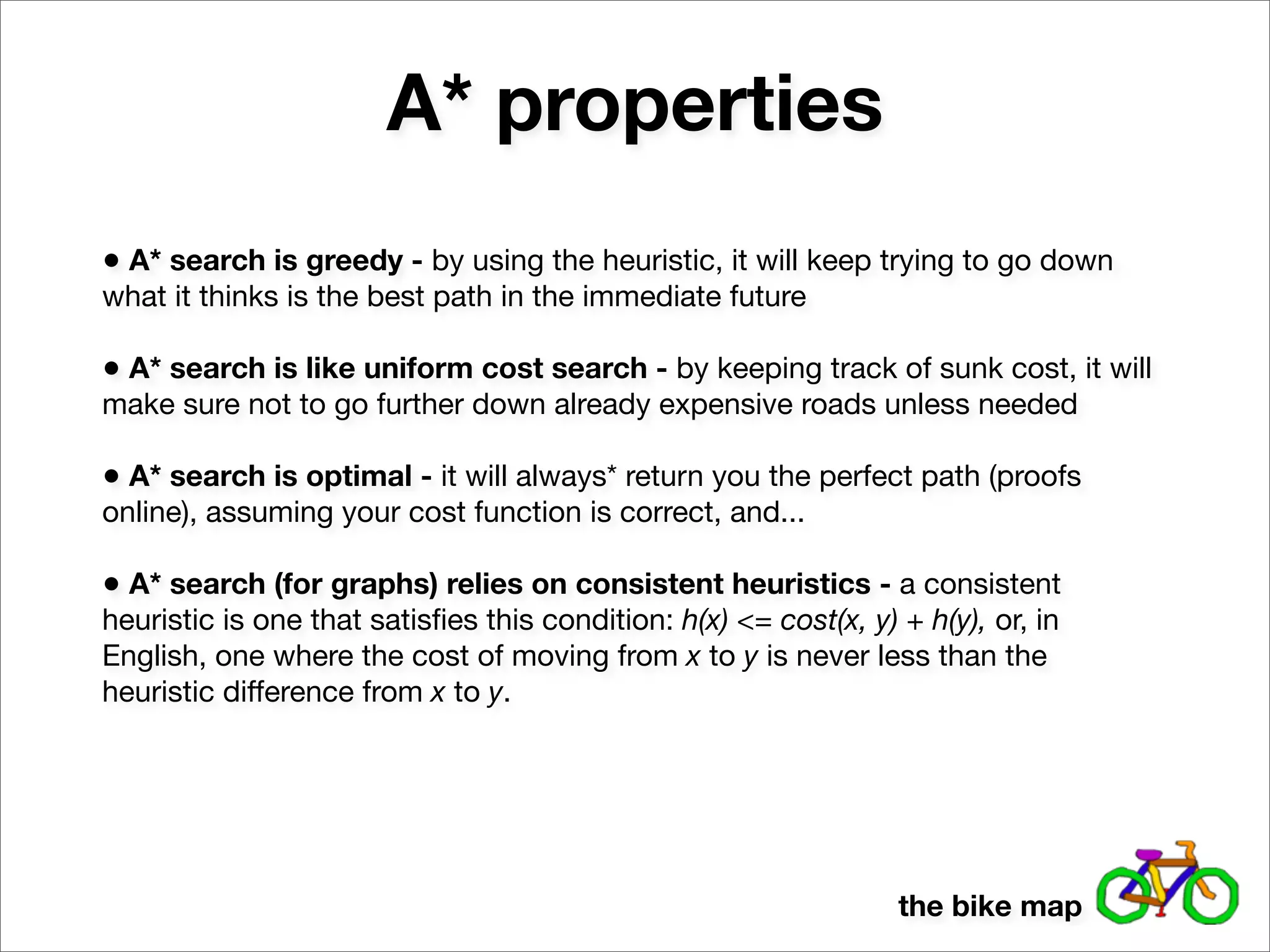 A* properties
• A* search is greedy - by using the heuristic, it will keep trying to go down
what it thinks is the best path in the immediate future

• A* search is like uniform cost search - by keeping track of sunk cost, it will
make sure not to go further down already expensive roads unless needed

• A* search is optimal - it will always* return you the perfect path (proofs
online), assuming your cost function is correct, and...

• A* search (for graphs) relies on consistent heuristics - a consistent
heuristic is one that satisﬁes this condition: h(x) <= cost(x, y) + h(y), or, in
English, one where the cost of moving from x to y is never less than the
heuristic difference from x to y.




                                                                  the bike map
 