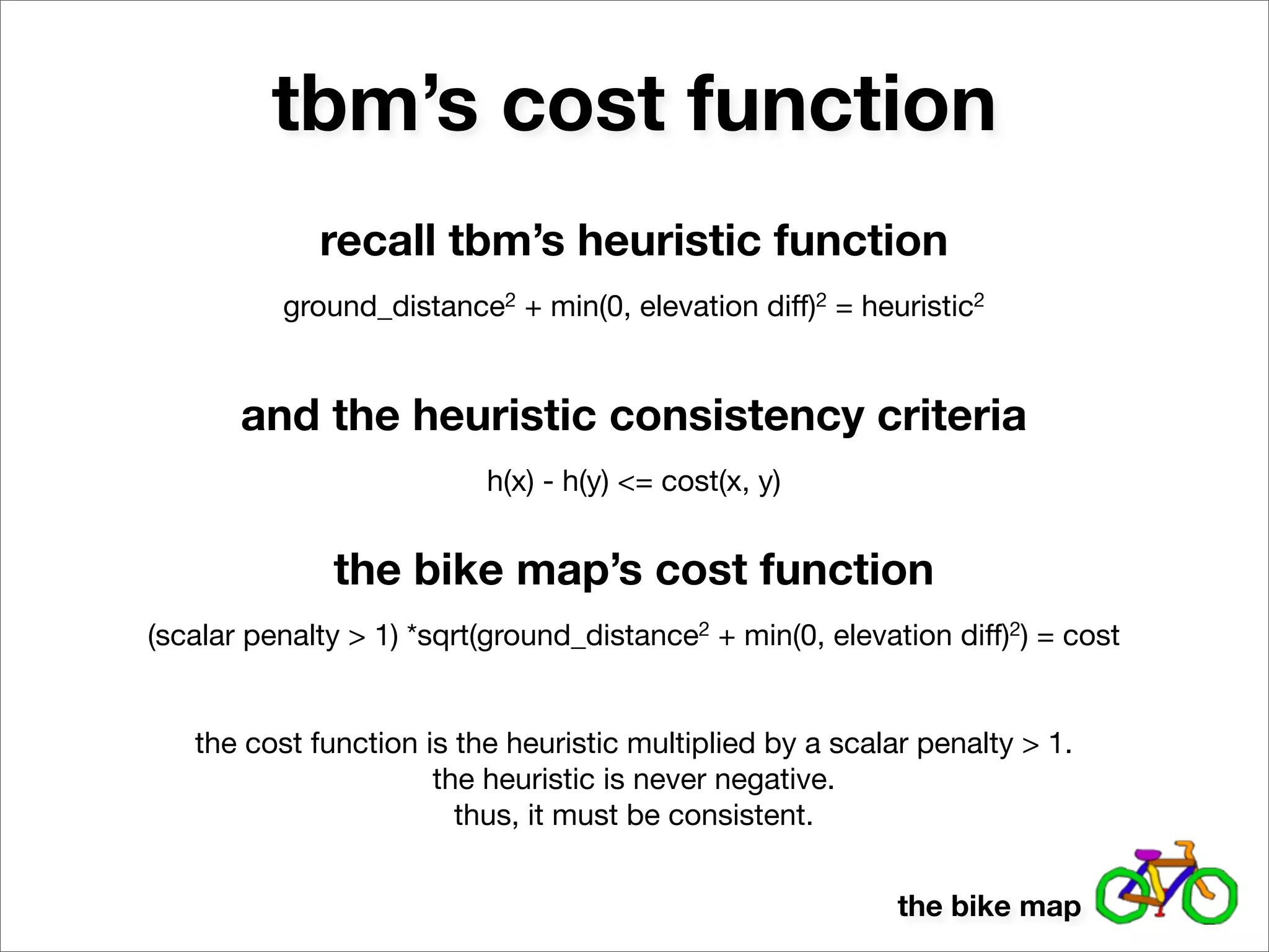 tbm’s cost function
             recall tbm’s heuristic function
          ground_distance2 + min(0, elevation diff)2 = heuristic2


       and the heuristic consistency criteria
                          h(x) - h(y) <= cost(x, y)


              the bike map’s cost function
(scalar penalty > 1) *sqrt(ground_distance2 + min(0, elevation diff)2) = cost


   the cost function is the heuristic multiplied by a scalar penalty > 1.
                      the heuristic is never negative.
                        thus, it must be consistent.


                                                           the bike map
 