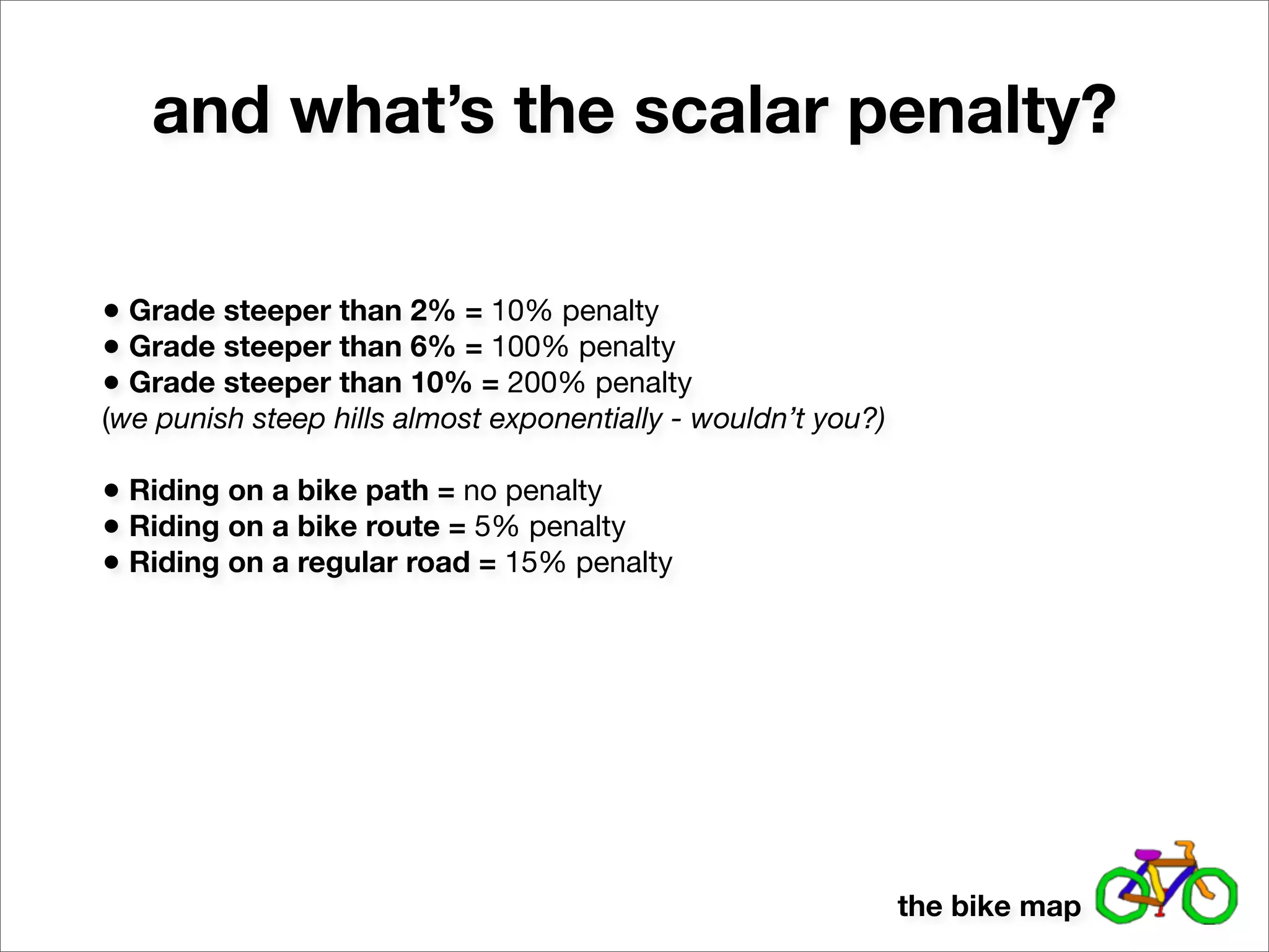 and what’s the scalar penalty?

• Grade steeper than 2% = 10% penalty
• Grade steeper than 6% = 100% penalty
• Grade steeper than 10% = 200% penalty
(we punish steep hills almost exponentially - wouldn’t you?)

• Riding on a bike path = no penalty
• Riding on a bike route = 5% penalty
• Riding on a regular road = 15% penalty




                                                               the bike map
 