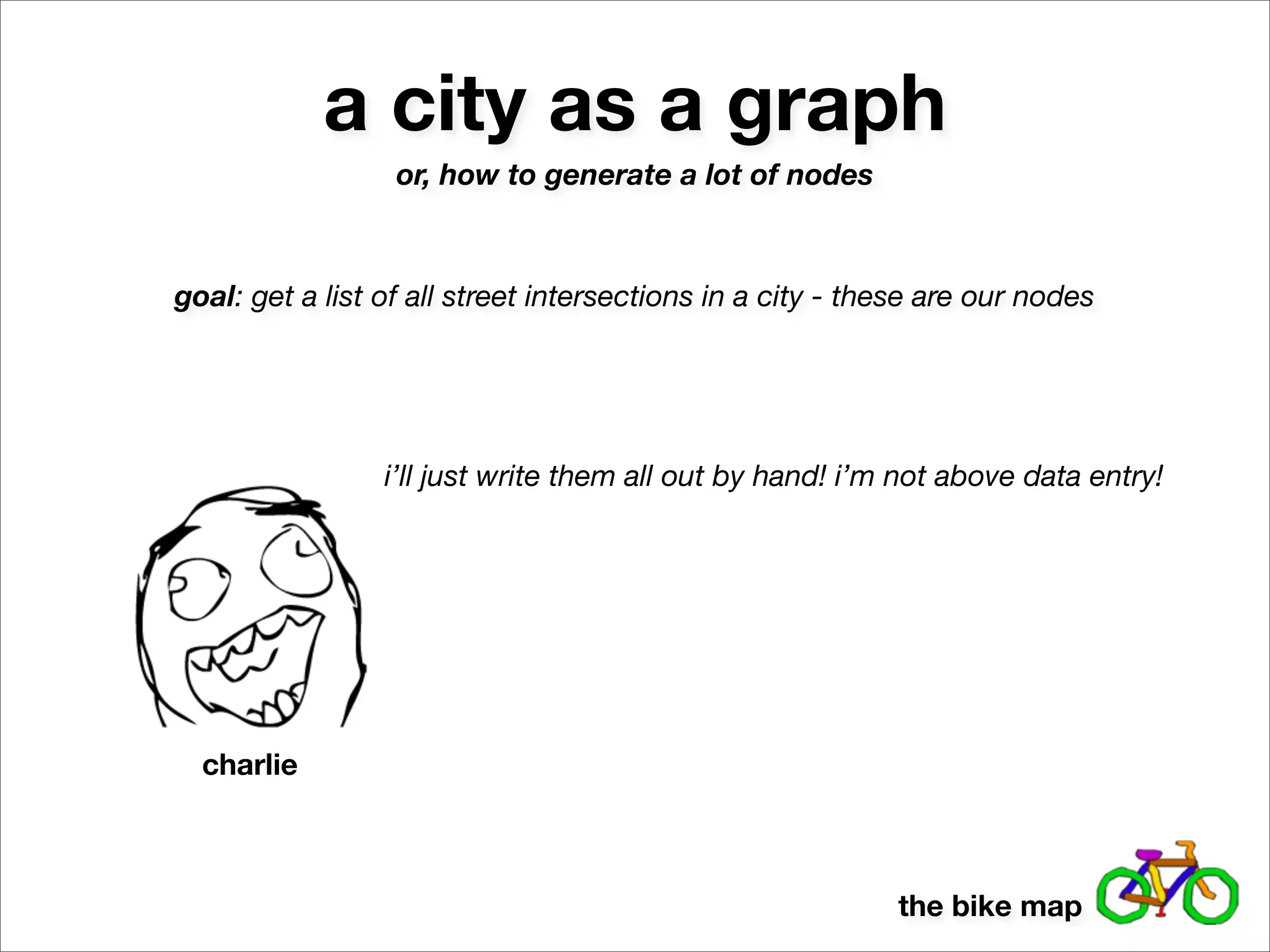 a city as a graph
                  or, how to generate a lot of nodes



goal: get a list of all street intersections in a city - these are our nodes




                 i’ll just write them all out by hand! i’m not above data entry!




  charlie



                                                           the bike map
 