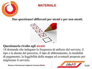 Questionario rivolto agli  utenti :  18 domande che indagano la frequenza di utilizzo del servizio, il tipo e la durata del percorso, il tipo di abbonamento, la modalità di pagamento, la leggibilità della mappa ed eventuali proposte per migliorare il servizio. MATERIALE  Ricerca e Intervento per migliorare il servizio Bike Mi     Due questionari differenti per utenti e per non utenti.  10/25 