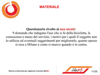 Questionario rivolto ai  non utenti :  9 domande che indagano l'uso che si fa della bicicletta, la conoscenza o meno del servizio, i motivi per i quali il soggetto non lo utilizza ed eventuali suggerimenti per migliorarlo, quanto spesso si reca a Milano e come si muove quando è in centro. MATERIALE  Ricerca e Intervento per migliorare il servizio Bike Mi  11/25 