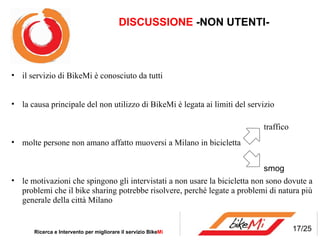 DISCUSSIONE  -NON UTENTI- Ricerca e Intervento per migliorare il servizio Bike Mi  il servizio di BikeMi è conosciuto da tutti la causa principale del non utilizzo di BikeMi è legata ai limiti del servizio  molte persone non amano affatto muoversi a Milano in bicicletta le motivazioni che spingono gli intervistati a non usare la bicicletta non sono dovute a problemi che il bike sharing potrebbe risolvere, perché legate a problemi di natura più generale della città Milano traffico smog 17/25 