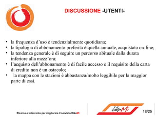 DISCUSSIONE  -UTENTI- Ricerca e Intervento per migliorare il servizio Bike Mi  la frequenza d’uso è tendenzialmente quotidiana; la tipologia di abbonamento preferita è quella annuale, acquistato on-line; la tendenza generale è di seguire un percorso abituale dalla durata inferiore alla mezz’ora; l’acquisto dell’abbonamento è di facile accesso e il requisito della carta di credito non è un ostacolo;  la mappa con le stazioni è abbastanza/molto leggibile per la maggior parte di essi. 18/25 
