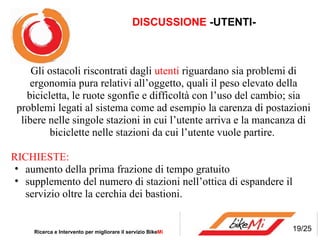 DISCUSSIONE  -UTENTI- Ricerca e Intervento per migliorare il servizio Bike Mi  Gli ostacoli riscontrati dagli  utenti  riguardano sia problemi di ergonomia pura relativi all’oggetto, quali il peso elevato della bicicletta, le ruote sgonfie e difficoltà con l’uso del cambio; sia problemi legati al sistema come ad esempio la carenza di postazioni libere nelle singole stazioni in cui l’utente arriva e la mancanza di biciclette nelle stazioni da cui l’utente vuole partire. RICHIESTE: aumento della prima frazione di tempo gratuito supplemento del numero di stazioni nell’ottica di espandere il servizio oltre la cerchia dei bastioni. 19/25 