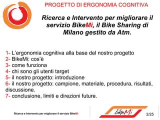 PROGETTO DI ERGONOMIA COGNITIVA  Ricerca e Intervento per migliorare il servizio Bike Mi , il Bike Sharing di Milano gestito da Atm. 1-  L’ergonomia cognitiva alla base del nostro progetto 2-  BikeMi: cos’è 3-  come funziona 4-  chi sono gli utenti target 5-  il nostro progetto: introduzione  6-  il   nostro progetto: campione, materiale, procedura, risultati,   discussione. 7-  conclusione,   limiti e direzioni future. Ricerca e Intervento per migliorare il servizio Bike Mi  2/25 