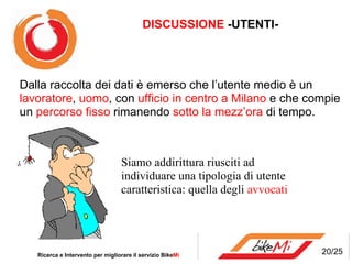 Ricerca e Intervento per migliorare il servizio Bike Mi  Dalla raccolta dei dati è emerso che l’utente medio è un  lavoratore ,  uomo , con  ufficio in centro a Milano  e che compie un  percorso fisso  rimanendo  sotto la mezz’ora  di tempo.  Siamo addirittura riusciti ad individuare una tipologia di utente caratteristica: quella degli  avvocati 20/25 DISCUSSIONE  -UTENTI- 