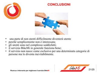            CONCLUSIONI  una parte di non utenti difficilmente diventerà utente    perché semplicemente non è interessata; gli utenti sono nel complesso soddisfatti; il servizio BikeMi in generale funziona bene; il servizio non nasce come esclusivo per una determinata categorie di persone ma lo diventa inevitabilmente. Ricerca e Intervento per migliorare il servizio Bike Mi  21/25 