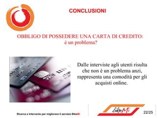 CONCLUSIONI Ricerca e Intervento per migliorare il servizio Bike Mi  OBBLIGO DI POSSEDERE UNA CARTA DI CREDITO: è un problema? Dalle interviste agli utenti risulta che non è un problema anzi, rappresenta una comodità per gli acquisti online. 22/25 