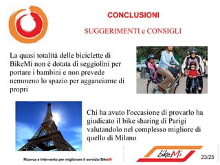 CONCLUSIONI Ricerca e Intervento per migliorare il servizio Bike Mi  SUGGERIMENTI e CONSIGLI La quasi totalità delle biciclette di BikeMi non è dotata di seggiolini per portare i bambini e non prevede nemmeno lo spazio per agganciarne di propri Chi ha avuto l'occasione di provarlo ha giudicato il bike sharing di Parigi valutandolo nel complesso migliore di quello di Milano 23/25 