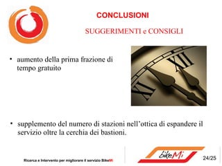 CONCLUSIONI Ricerca e Intervento per migliorare il servizio Bike Mi  SUGGERIMENTI e CONSIGLI 24/25 aumento della prima frazione di tempo gratuito supplemento del numero di stazioni nell’ottica di espandere il servizio oltre la cerchia dei bastioni.  