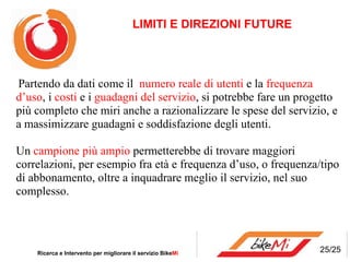 LIMITI E DIREZIONI FUTURE Ricerca e Intervento per migliorare il servizio Bike Mi   Partendo da dati come il  numero reale di utenti  e la  frequenza d’uso , i  costi  e i  guadagni del servizio , si potrebbe fare un progetto più completo che miri anche a razionalizzare le spese del servizio, e a massimizzare guadagni e soddisfazione degli utenti. Un  campione più ampio  permetterebbe di trovare maggiori correlazioni, per esempio fra età e frequenza d’uso, o frequenza/tipo di abbonamento, oltre a inquadrare meglio il servizio, nel suo complesso. 25/25 