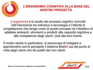 L’ ergonomia  è lo studio dei processi cognitivi coinvolti nell’interazione tra individuo e tecnologia e l’attività di progettazione che tenga conto di questi processi ha l’obiettivo di adattare ambienti, strumenti e prodotti alle capacità cognitive e alle competenze degli utenti, cioè alla loro mente. Il nostro studio in particolare, si preoccupa di indagare e approfondire com’è percepito il sistema Bike Mi  sia dal punto di vista degli utenti che da quello dei non utenti. Ricerca e Intervento per migliorare il servizio Bike Mi  L'ERGONOMIA COGNITIVA ALLA BASE DEL NOSTRO PROGETTO  3/25 