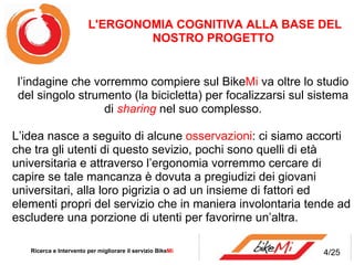 l’indagine che vorremmo compiere sul Bike Mi  va oltre lo studio del singolo strumento (la bicicletta) per focalizzarsi sul sistema di  sharing  nel suo complesso. L’idea nasce a seguito di alcune  osservazioni : ci siamo accorti che tra gli utenti di questo sevizio, pochi sono quelli di età universitaria e attraverso l’ergonomia vorremmo cercare di capire se tale mancanza è dovuta a pregiudizi dei giovani universitari, alla loro pigrizia o ad un insieme di fattori ed elementi propri del servizio che in maniera involontaria tende ad escludere una porzione di utenti per favorirne un’altra. Ricerca e Intervento per migliorare il servizio Bike Mi  L'ERGONOMIA COGNITIVA ALLA BASE DEL NOSTRO PROGETTO  4/25 