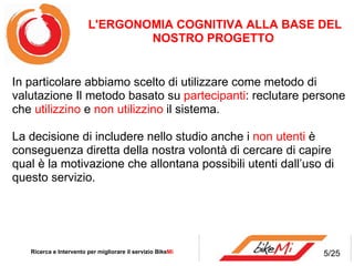 In particolare abbiamo scelto di utilizzare come metodo di valutazione Il metodo basato su  partecipanti : reclutare persone che  utilizzino  e  non utilizzino  il sistema. La decisione di includere nello studio anche i  non utenti  è conseguenza diretta della nostra volontà di cercare di capire qual è la motivazione che allontana possibili utenti dall’uso di questo servizio. Ricerca e Intervento per migliorare il servizio Bike Mi  L'ERGONOMIA COGNITIVA ALLA BASE DEL NOSTRO PROGETTO  5/25 