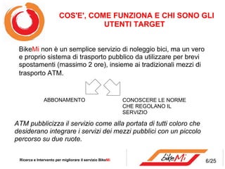 ATM pubblicizza il servizio come alla portata di tutti coloro che desiderano integrare i servizi dei mezzi pubblici con un piccolo percorso su due ruote. COS'E', COME FUNZIONA E CHI SONO GLI UTENTI TARGET   Ricerca e Intervento per migliorare il servizio Bike Mi  Bike Mi non è un semplice servizio di noleggio bici, ma un vero e proprio sistema di trasporto pubblico da utilizzare per brevi spostamenti (massimo 2 ore), insieme ai tradizionali mezzi di trasporto ATM.  ABBONAMENTO  CONOSCERE LE NORME CHE REGOLANO IL SERVIZIO 6/25 