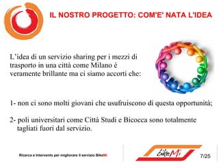 1- non ci sono molti giovani che usufruiscono di questa opportunità; 2- poli universitari come Città Studi e Bicocca sono totalmente   tagliati fuori dal servizio.  IL NOSTRO PROGETTO: COM'E' NATA L'IDEA   Ricerca e Intervento per migliorare il servizio Bike Mi  L’idea di un servizio sharing per i mezzi di trasporto in una città come Milano è veramente brillante ma ci siamo accorti che:  7/25 