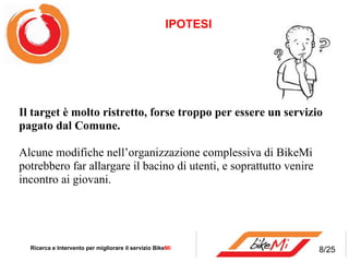 Il target è molto ristretto, forsetroppoper essere un servizio pagato dal Comune. Alcune modifiche nell’organizzazione complessiva di BikeMi potrebbero far allargare il bacino di utenti, e soprattutto venire incontro ai giovani. IPOTESI  Ricerca e Intervento per migliorare il servizio Bike Mi  8/25 