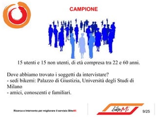   15 utenti e 15 non utenti, di età compresa tra 22 e 60 anni. Dove abbiamo trovato i soggetti da intervistare? - sedi bikemi: Palazzo di Giustizia, Università degli Studi di Milano - amici, conoscenti e familiari. CAMPIONE  Ricerca e Intervento per migliorare il servizio Bike Mi  9/25 